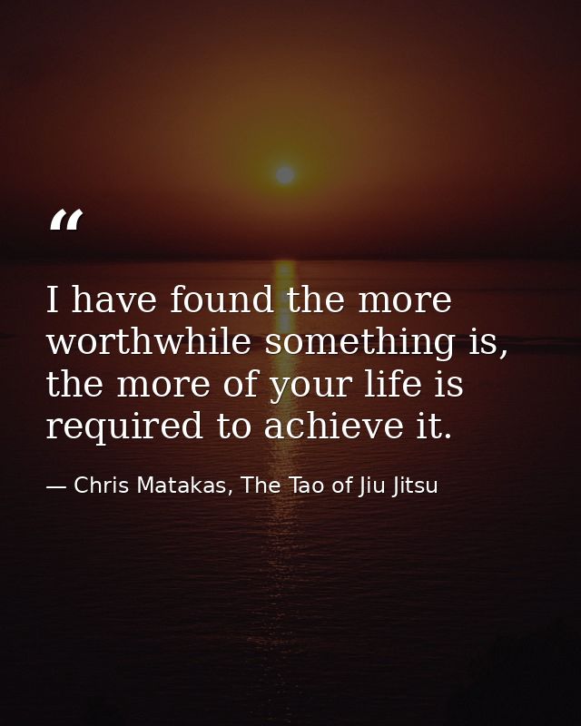 I have found the more worthwhile something is, the more of your life is required to achieve it. — Chris Matakas, The Tao of Jiu Jitsu