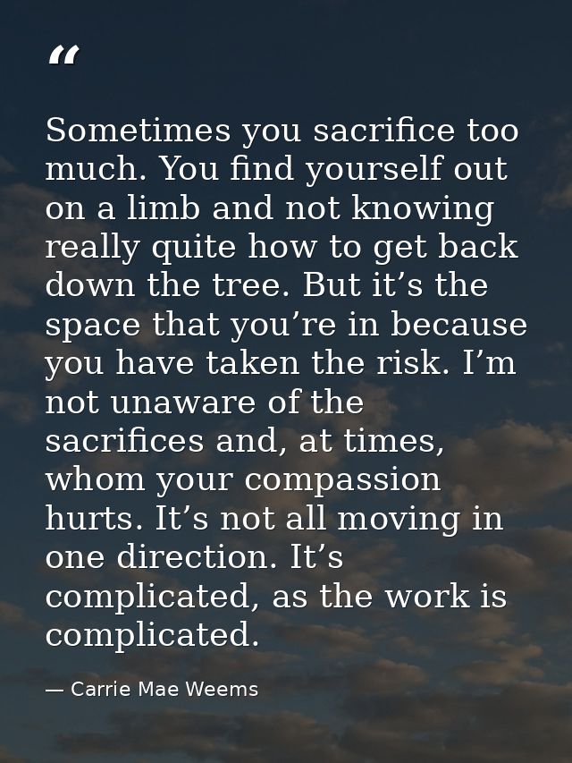 Sometimes you sacrifice too much. You find yourself out on a limb and not knowing really quite how to get back down the  — Carrie Mae Weems