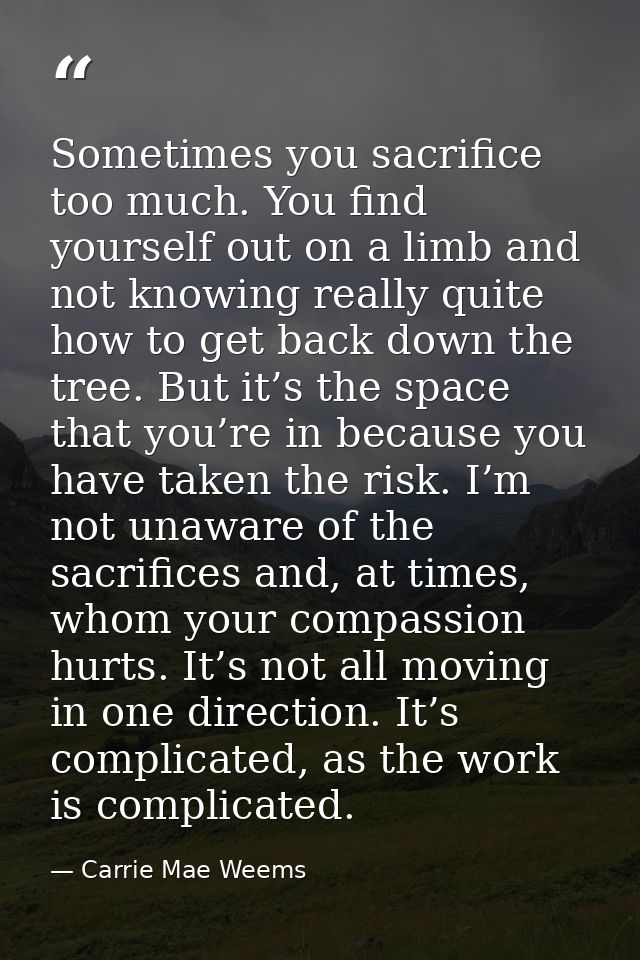Sometimes you sacrifice too much. You find yourself out on a limb and not knowing really quite how to get back down the  — Carrie Mae Weems