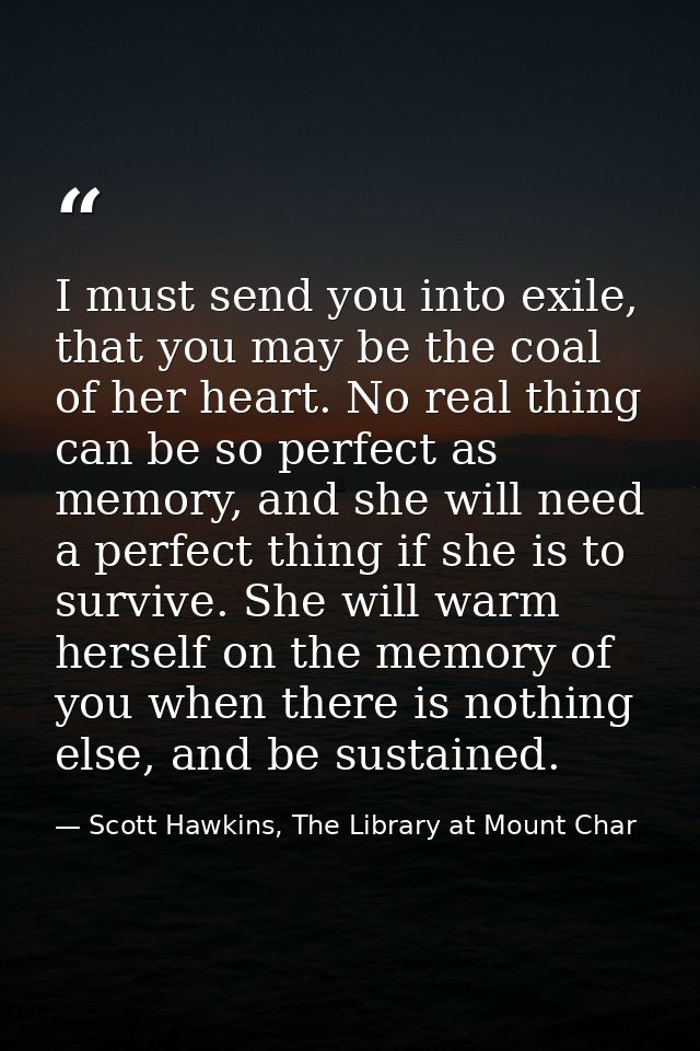 I must send you into exile, that you may be the coal of her heart. No real thing can be so perfect as memory, and she wi — Scott Hawkins, The Library at Mount Char