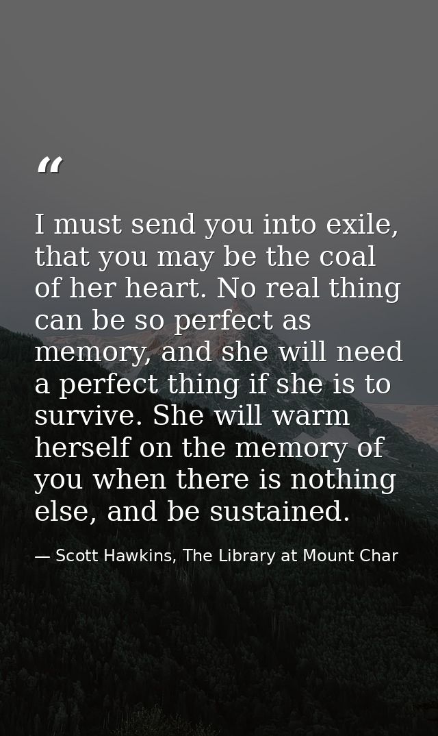 I must send you into exile, that you may be the coal of her heart. No real thing can be so perfect as memory, and she wi — Scott Hawkins, The Library at Mount Char