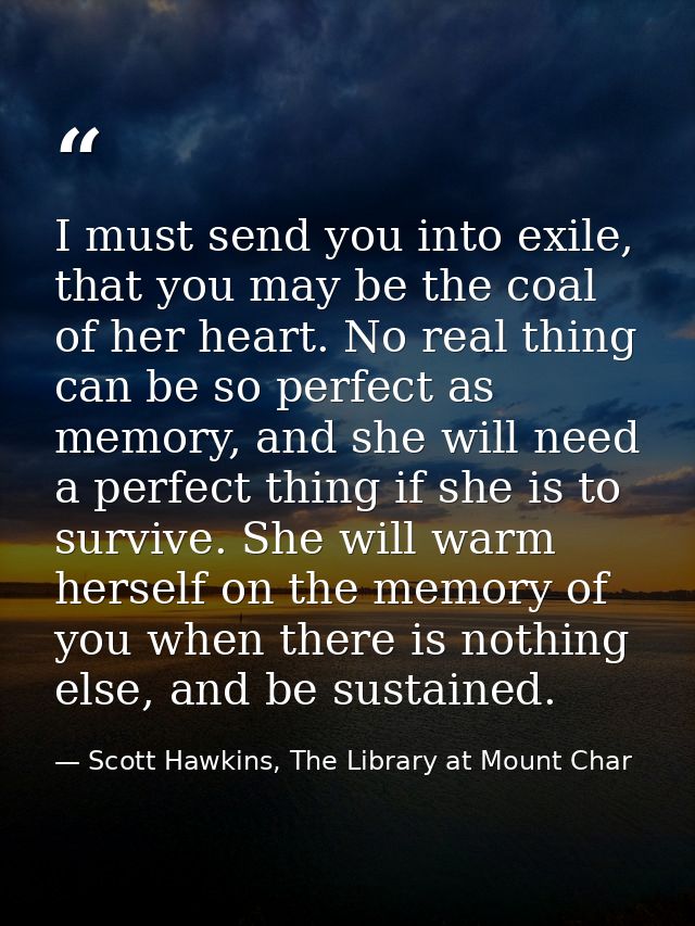 I must send you into exile, that you may be the coal of her heart. No real thing can be so perfect as memory, and she wi — Scott Hawkins, The Library at Mount Char