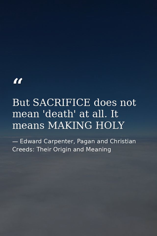 But SACRIFICE does not mean 'death' at all. It means MAKING HOLY — Edward Carpenter, Pagan and Christian Creeds: Their Origin and Meaning