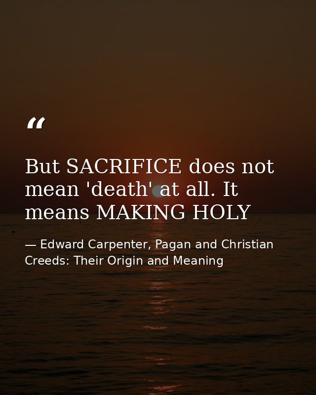 But SACRIFICE does not mean 'death' at all. It means MAKING HOLY — Edward Carpenter, Pagan and Christian Creeds: Their Origin and Meaning