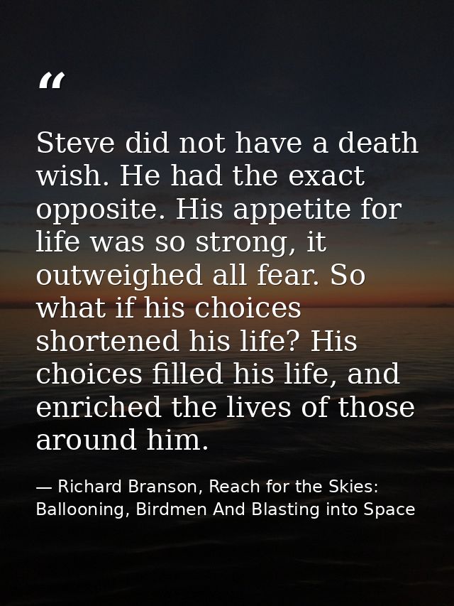 Steve did not have a death wish. He had the exact opposite. His appetite for life was so strong, it outweighed all fear. — Richard Branson, Reach for the Skies: Ballooning, Birdmen And Blasting into Space