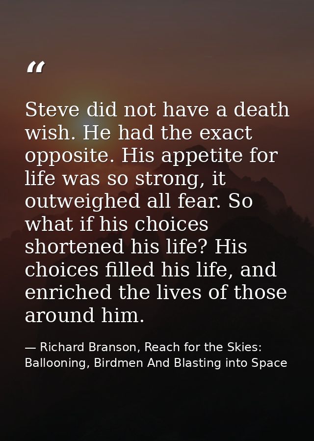 Steve did not have a death wish. He had the exact opposite. His appetite for life was so strong, it outweighed all fear. — Richard Branson, Reach for the Skies: Ballooning, Birdmen And Blasting into Space