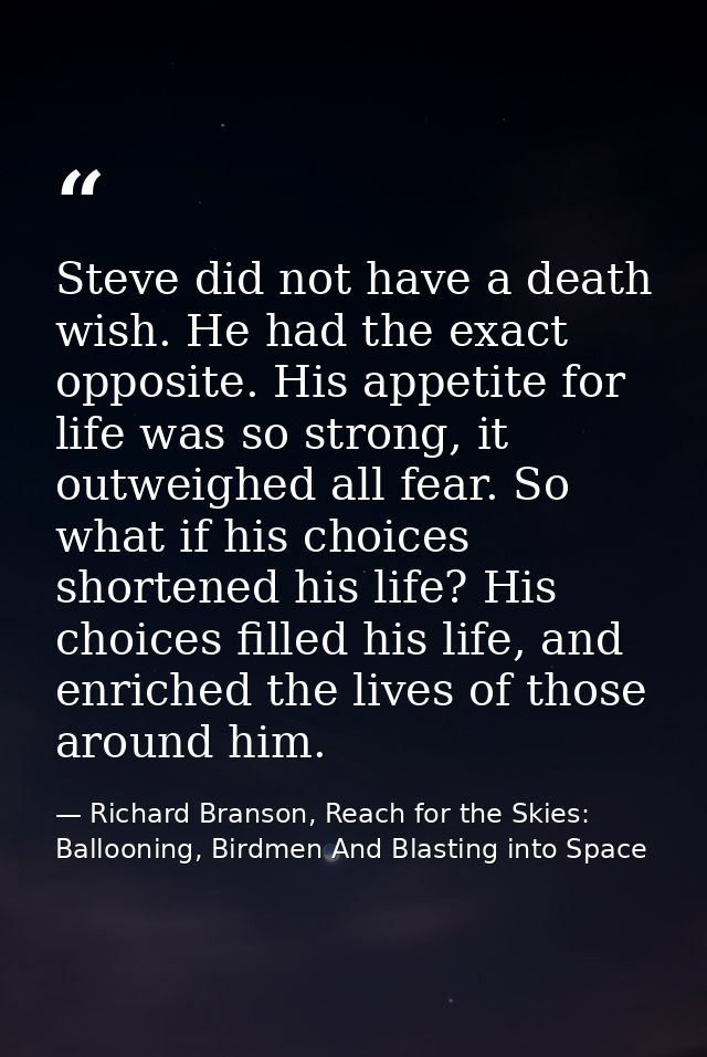 Steve did not have a death wish. He had the exact opposite. His appetite for life was so strong, it outweighed all fear. — Richard Branson, Reach for the Skies: Ballooning, Birdmen And Blasting into Space