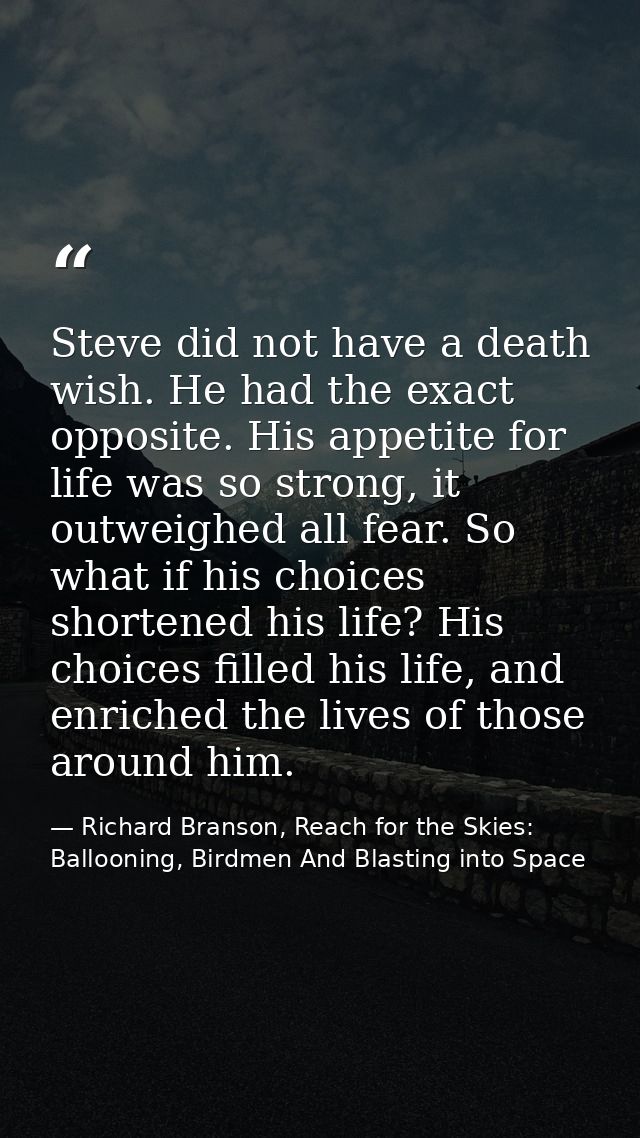 Steve did not have a death wish. He had the exact opposite. His appetite for life was so strong, it outweighed all fear. — Richard Branson, Reach for the Skies: Ballooning, Birdmen And Blasting into Space