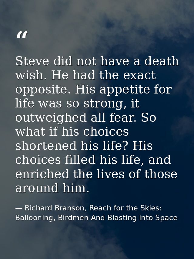 Steve did not have a death wish. He had the exact opposite. His appetite for life was so strong, it outweighed all fear. — Richard Branson, Reach for the Skies: Ballooning, Birdmen And Blasting into Space