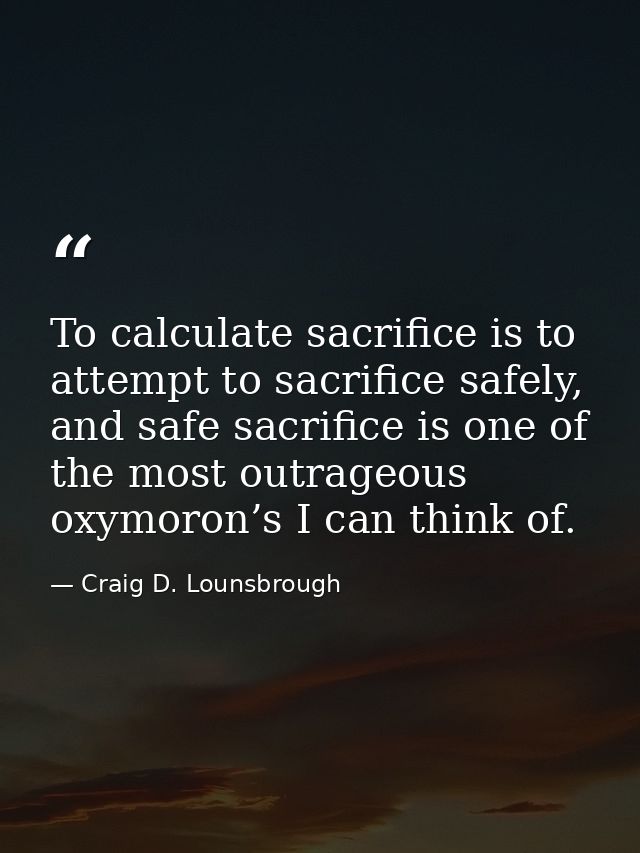 To calculate sacrifice is to attempt to sacrifice safely, and safe sacrifice is one of the most outrageous oxymoron’s I  — Craig D. Lounsbrough