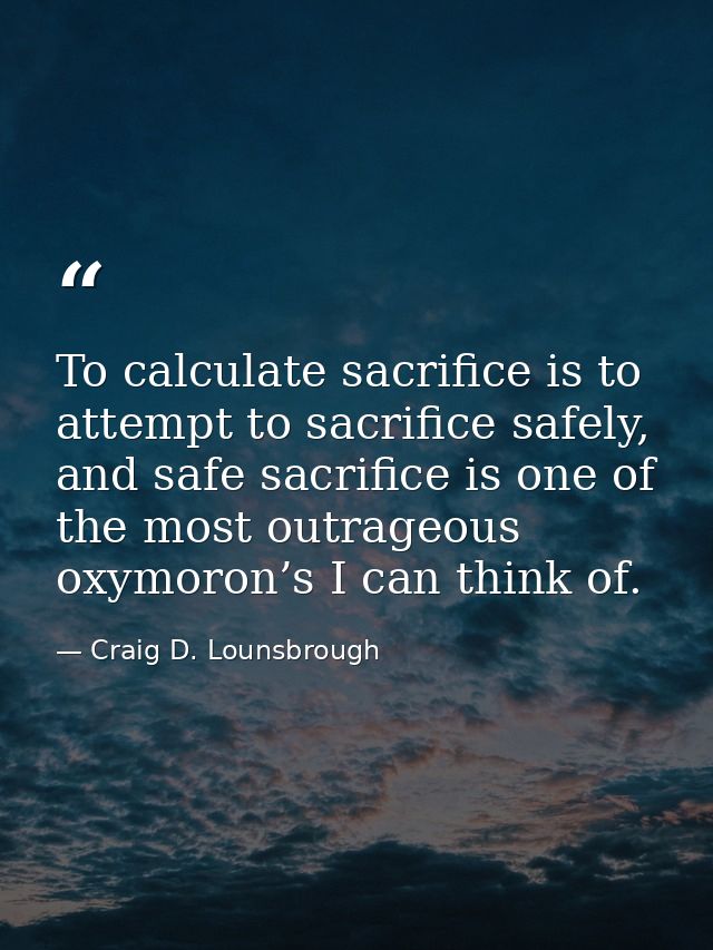 To calculate sacrifice is to attempt to sacrifice safely, and safe sacrifice is one of the most outrageous oxymoron’s I  — Craig D. Lounsbrough