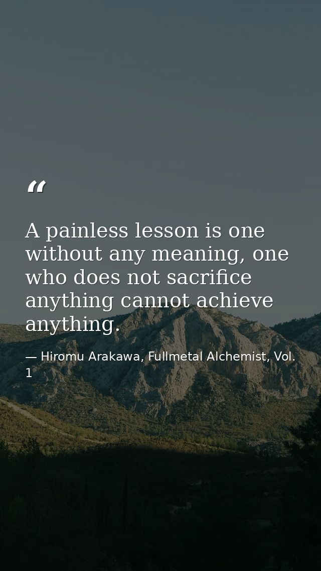A painless lesson is one without any meaning, one who does not sacrifice anything cannot achieve anything. — Hiromu Arakawa, Fullmetal Alchemist, Vol. 1