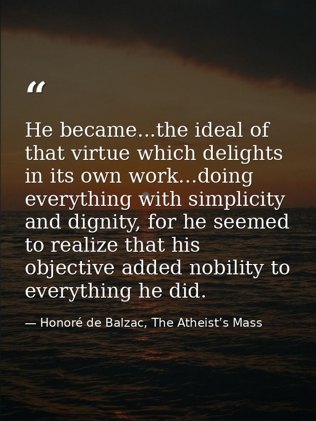 He became...the ideal of that virtue which delights in its own work...doing everything with simplicity and dignity, for  — Honoré de Balzac, The Atheist’s Mass