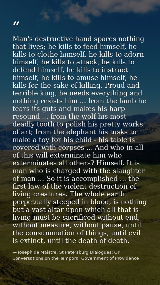 Man's destructive hand spares nothing that lives; he kills to feed himself, he kills to clothe himself, he kills to ador — Joseph de Maistre, St Petersburg Dialogues: Or Conversations on the Temporal Government of Providence