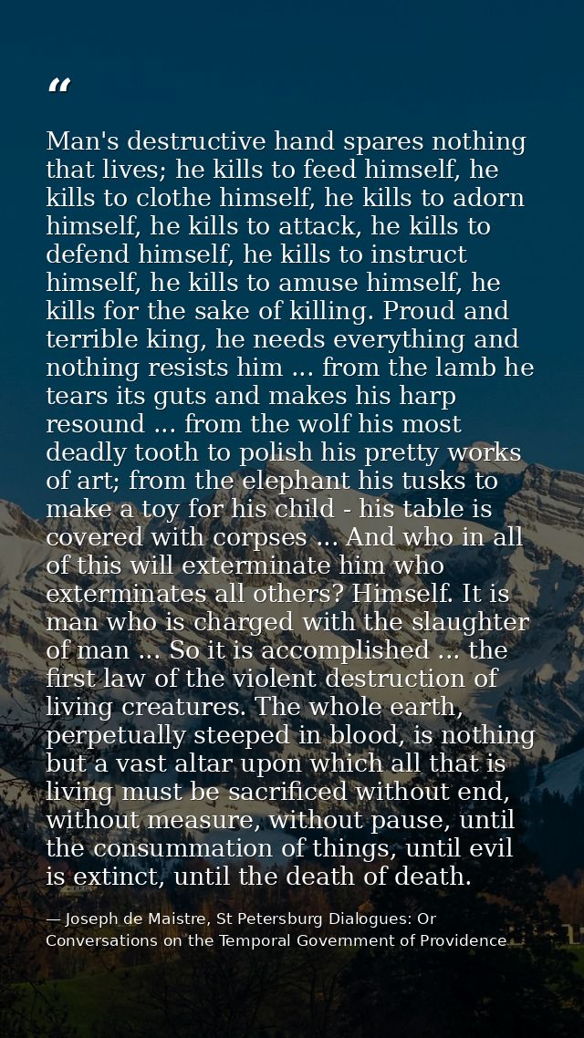 Man's destructive hand spares nothing that lives; he kills to feed himself, he kills to clothe himself, he kills to ador — Joseph de Maistre, St Petersburg Dialogues: Or Conversations on the Temporal Government of Providence