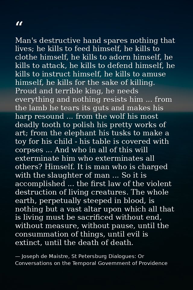 Man's destructive hand spares nothing that lives; he kills to feed himself, he kills to clothe himself, he kills to ador — Joseph de Maistre, St Petersburg Dialogues: Or Conversations on the Temporal Government of Providence