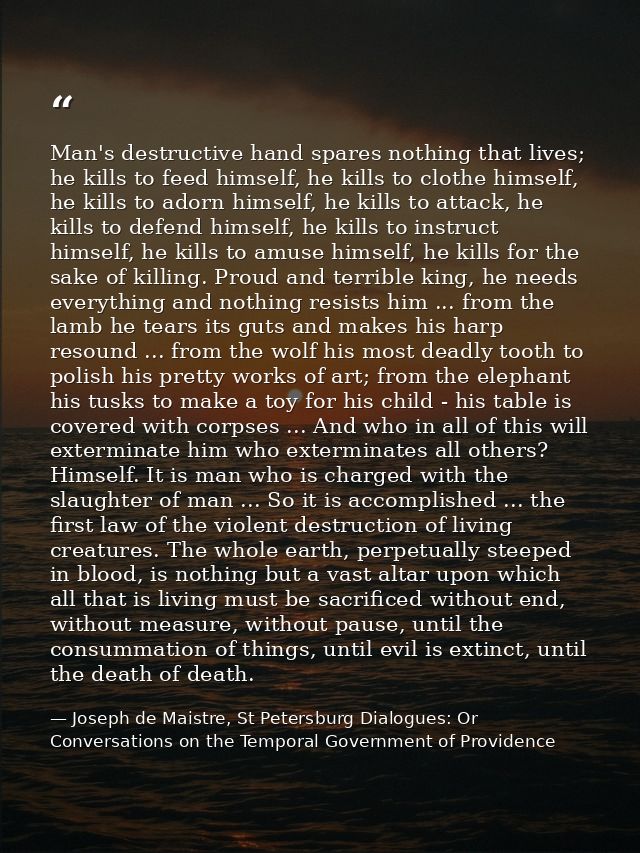 Man's destructive hand spares nothing that lives; he kills to feed himself, he kills to clothe himself, he kills to ador — Joseph de Maistre, St Petersburg Dialogues: Or Conversations on the Temporal Government of Providence
