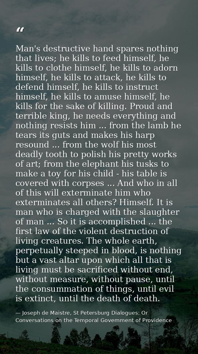 Man's destructive hand spares nothing that lives; he kills to feed himself, he kills to clothe himself, he kills to ador — Joseph de Maistre, St Petersburg Dialogues: Or Conversations on the Temporal Government of Providence