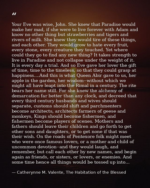 Your Eve was wise, John. She knew that Paradise would make her mad, if she were to live forever with Adam and know no ot — Catherynne M. Valente, The Habitation of the Blessed