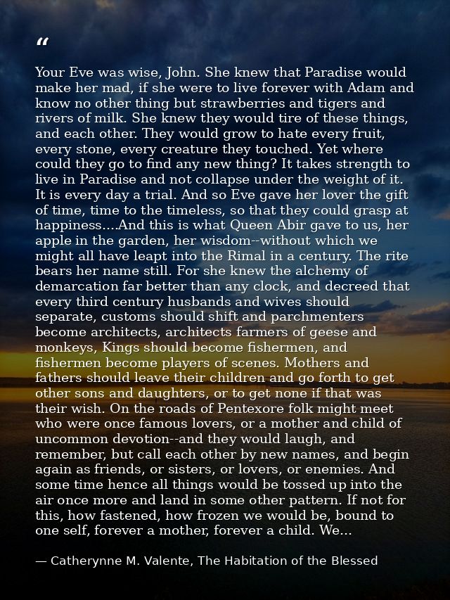 Your Eve was wise, John. She knew that Paradise would make her mad, if she were to live forever with Adam and know no ot — Catherynne M. Valente, The Habitation of the Blessed