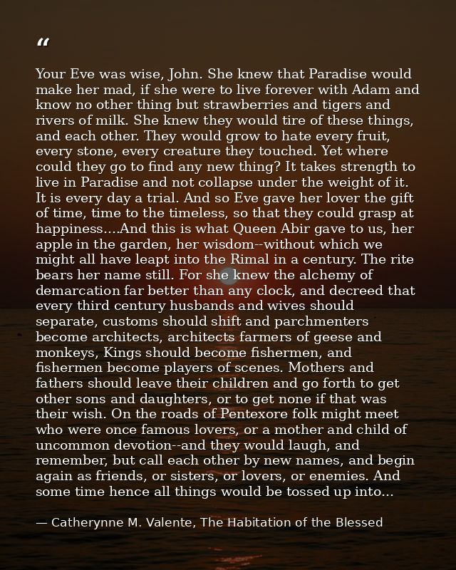 Your Eve was wise, John. She knew that Paradise would make her mad, if she were to live forever with Adam and know no ot — Catherynne M. Valente, The Habitation of the Blessed