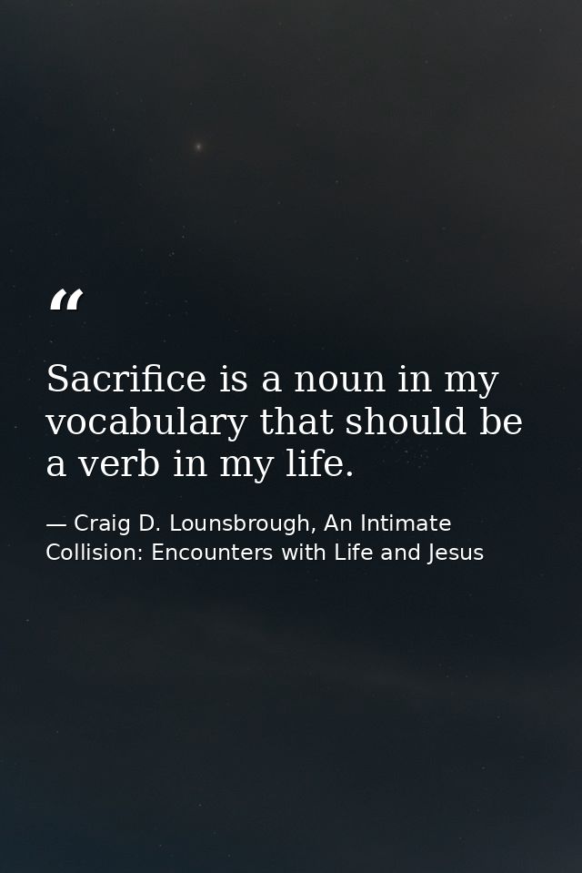 Sacrifice is a noun in my vocabulary that should be a verb in my life. — Craig D. Lounsbrough, An Intimate Collision: Encounters with Life and Jesus