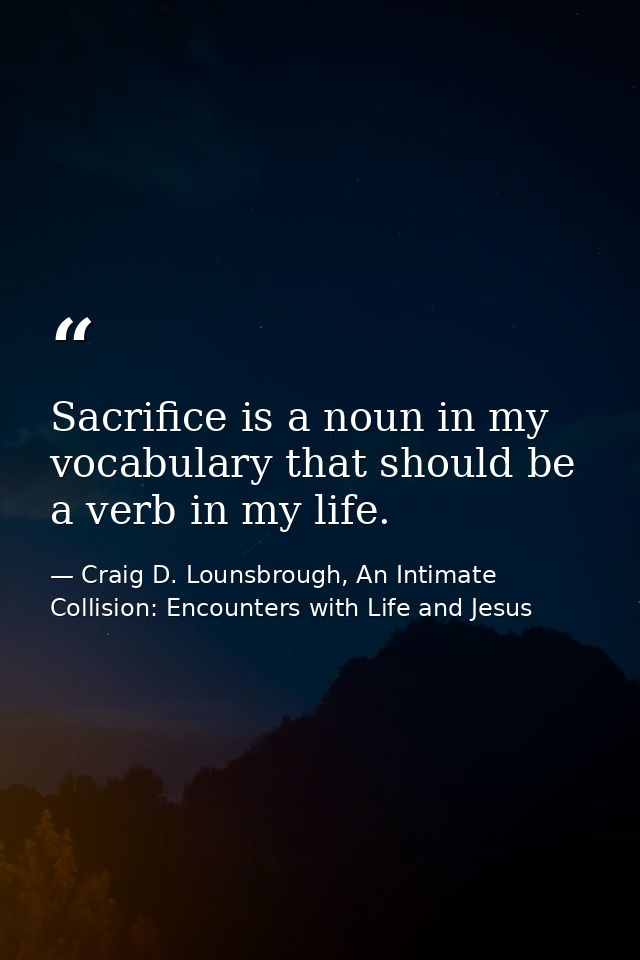 Sacrifice is a noun in my vocabulary that should be a verb in my life. — Craig D. Lounsbrough, An Intimate Collision: Encounters with Life and Jesus