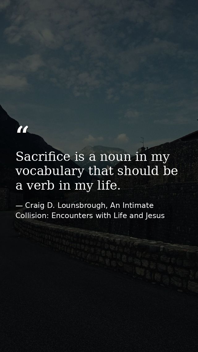 Sacrifice is a noun in my vocabulary that should be a verb in my life. — Craig D. Lounsbrough, An Intimate Collision: Encounters with Life and Jesus