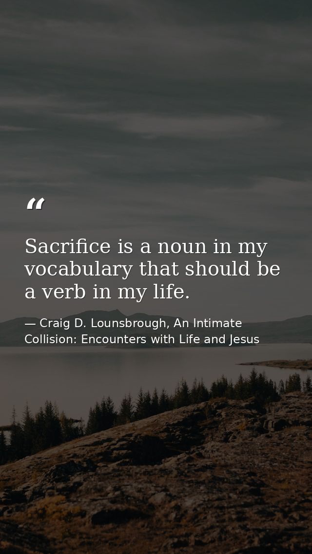Sacrifice is a noun in my vocabulary that should be a verb in my life. — Craig D. Lounsbrough, An Intimate Collision: Encounters with Life and Jesus