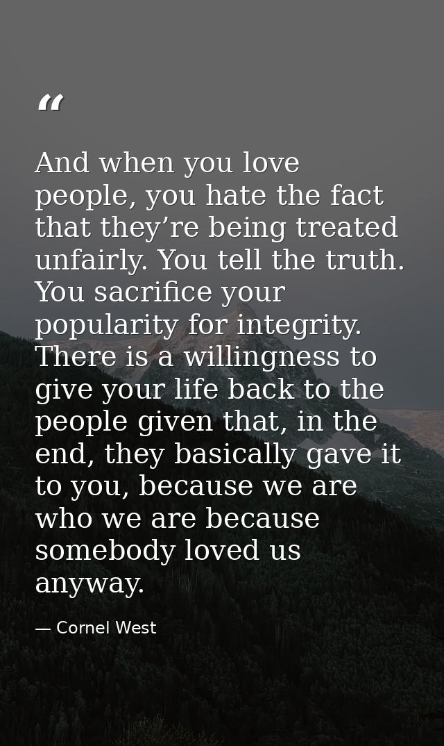 And when you love people, you hate the fact that they’re being treated unfairly. You tell the truth. You sacrifice your  — Cornel West
