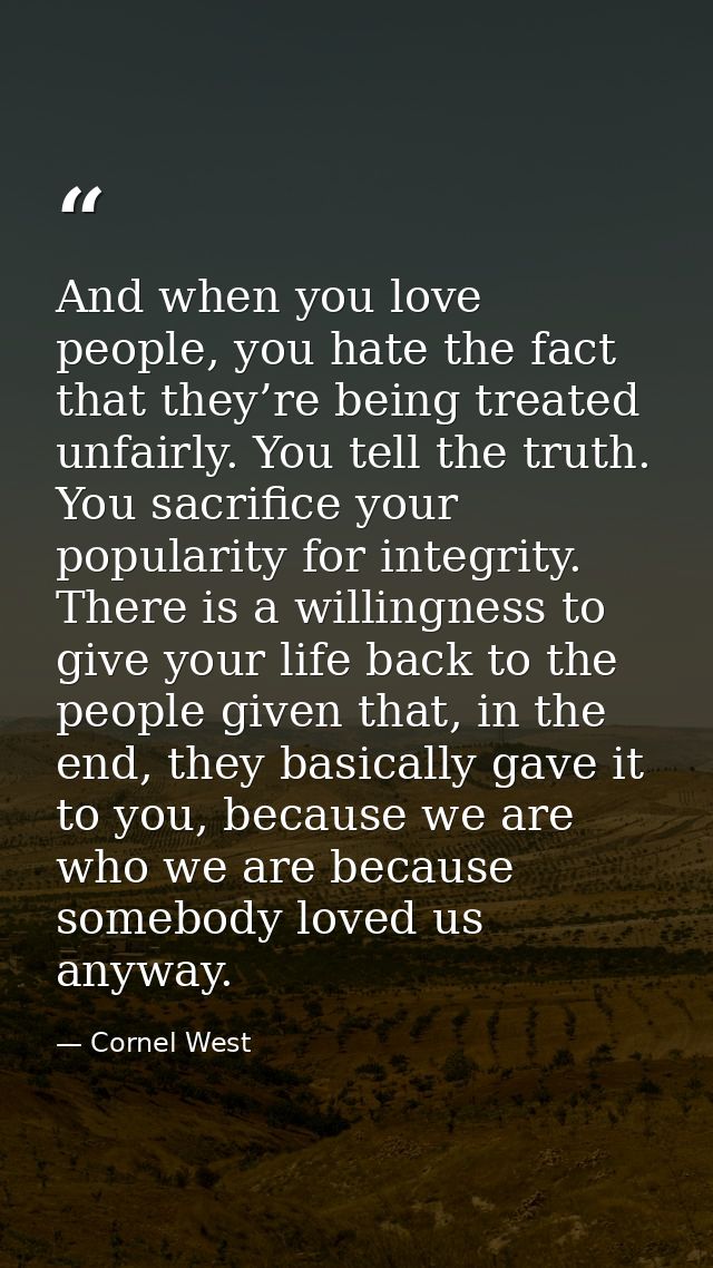 And when you love people, you hate the fact that they’re being treated unfairly. You tell the truth. You sacrifice your  — Cornel West