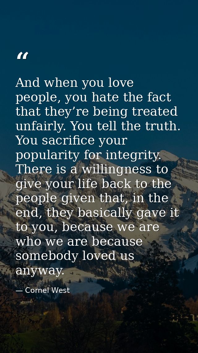 And when you love people, you hate the fact that they’re being treated unfairly. You tell the truth. You sacrifice your  — Cornel West