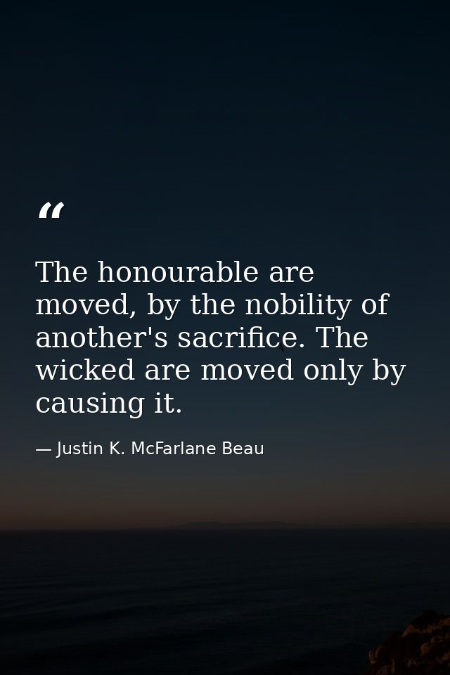 The honourable are moved, by the nobility of another's sacrifice. The wicked are moved only by causing it. — Justin K. McFarlane Beau