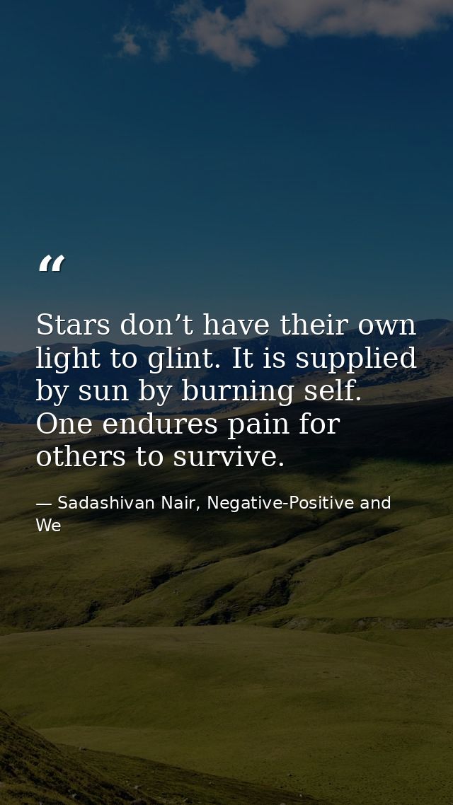 Stars don’t have their own light to glint. It is supplied by sun by burning self. One endures pain for others to survive — Sadashivan Nair, Negative-Positive and We