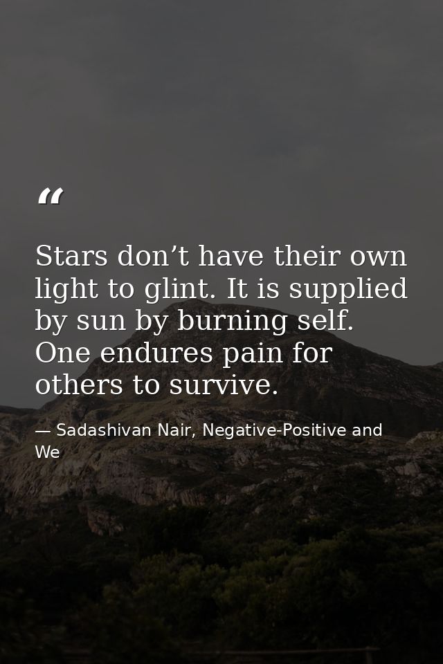 Stars don’t have their own light to glint. It is supplied by sun by burning self. One endures pain for others to survive — Sadashivan Nair, Negative-Positive and We
