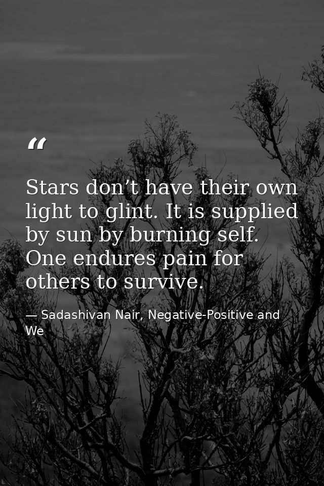 Stars don’t have their own light to glint. It is supplied by sun by burning self. One endures pain for others to survive — Sadashivan Nair, Negative-Positive and We