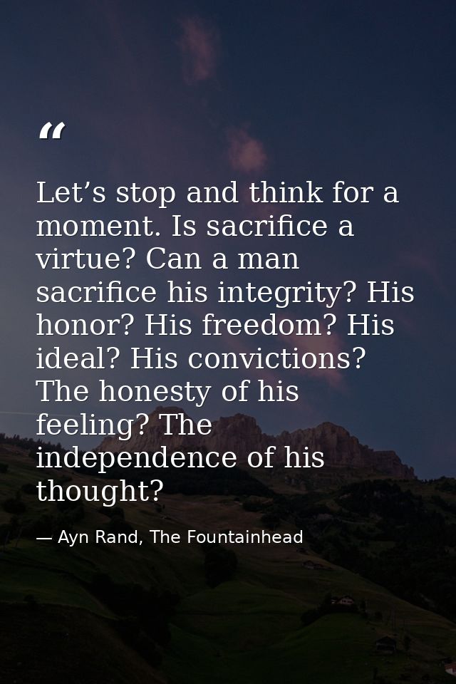 Let’s stop and think for a moment. Is sacrifice a virtue? Can a man sacrifice his integrity? His honor? His freedom? His — Ayn Rand, The Fountainhead