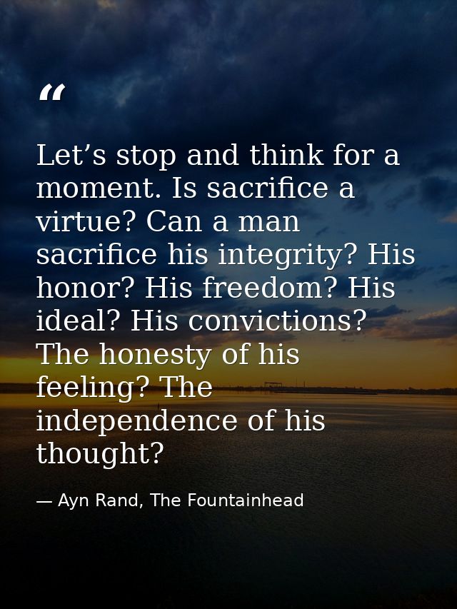 Let’s stop and think for a moment. Is sacrifice a virtue? Can a man sacrifice his integrity? His honor? His freedom? His — Ayn Rand, The Fountainhead