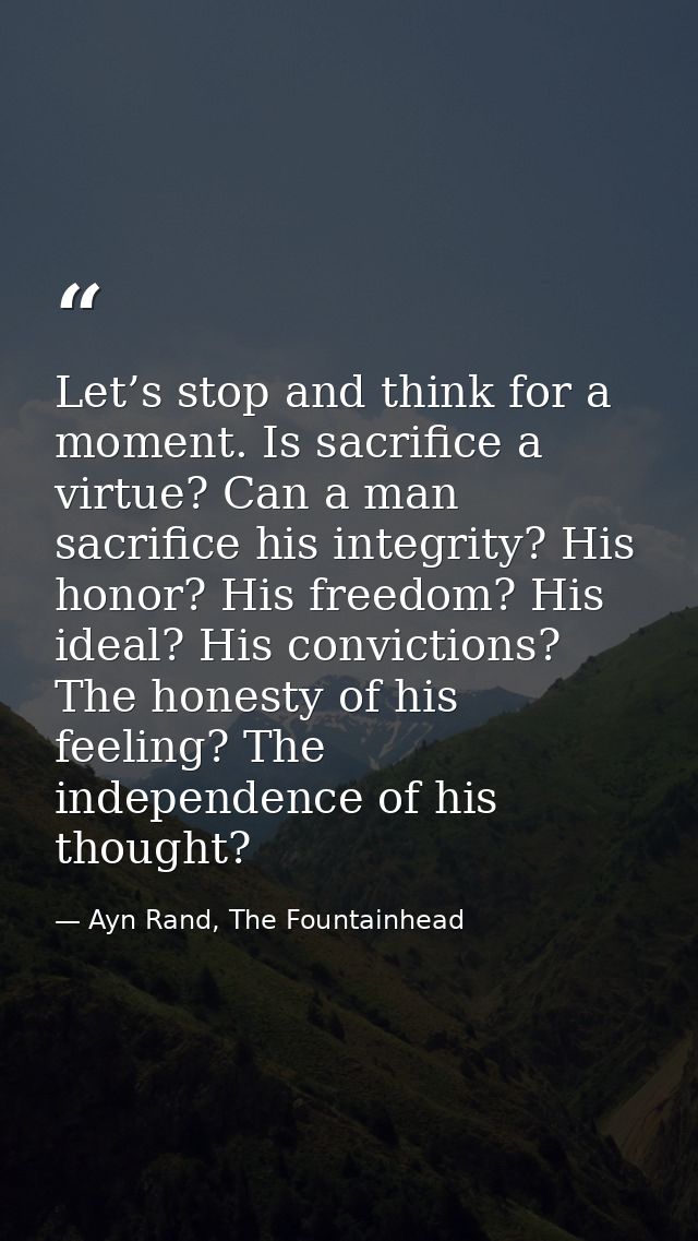 Let’s stop and think for a moment. Is sacrifice a virtue? Can a man sacrifice his integrity? His honor? His freedom? His — Ayn Rand, The Fountainhead