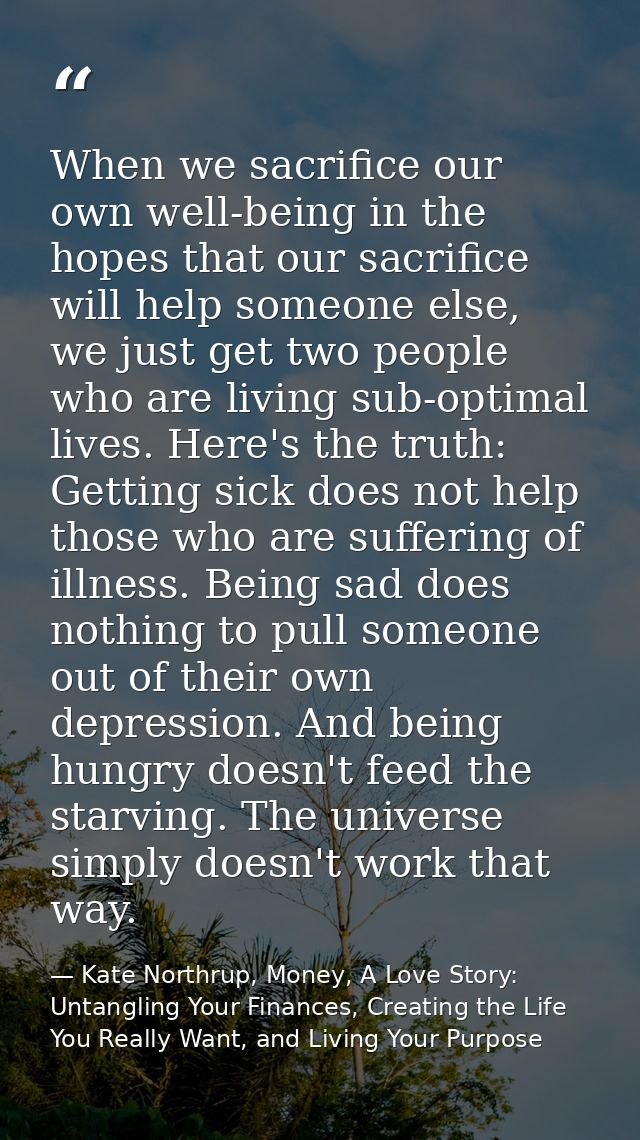 When we sacrifice our own well-being in the hopes that our sacrifice will help someone else, we just get two people who  — Kate Northrup, Money, A Love Story: Untangling Your Finances, Creating the Life You Really Want, and Living Your Purpose