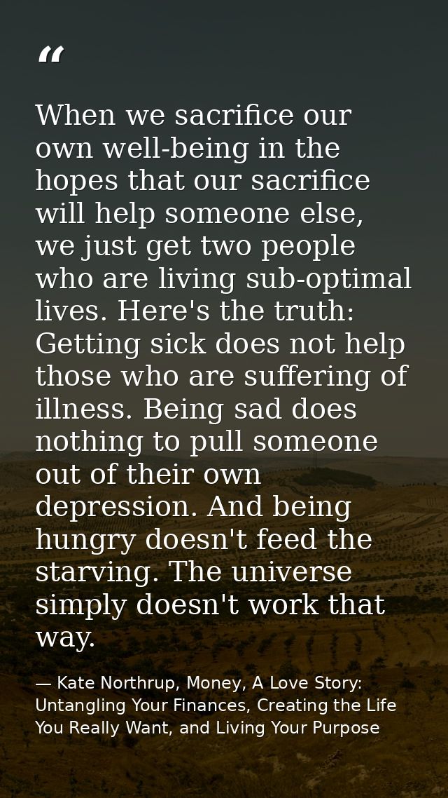 When we sacrifice our own well-being in the hopes that our sacrifice will help someone else, we just get two people who  — Kate Northrup, Money, A Love Story: Untangling Your Finances, Creating the Life You Really Want, and Living Your Purpose