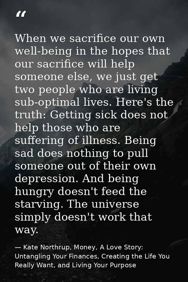 When we sacrifice our own well-being in the hopes that our sacrifice will help someone else, we just get two people who  — Kate Northrup, Money, A Love Story: Untangling Your Finances, Creating the Life You Really Want, and Living Your Purpose