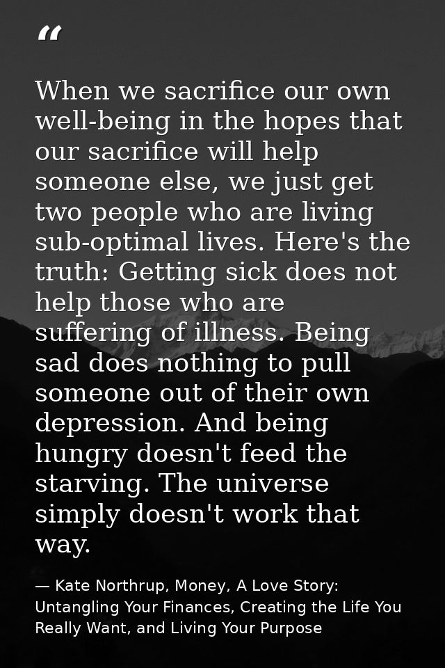 When we sacrifice our own well-being in the hopes that our sacrifice will help someone else, we just get two people who  — Kate Northrup, Money, A Love Story: Untangling Your Finances, Creating the Life You Really Want, and Living Your Purpose