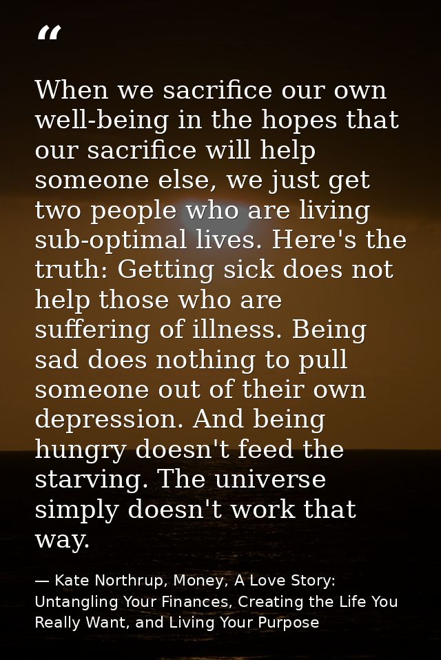 When we sacrifice our own well-being in the hopes that our sacrifice will help someone else, we just get two people who  — Kate Northrup, Money, A Love Story: Untangling Your Finances, Creating the Life You Really Want, and Living Your Purpose