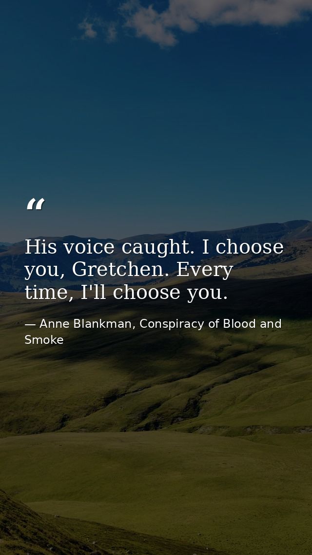His voice caught. I choose you, Gretchen. Every time, I'll choose you. — Anne Blankman, Conspiracy of Blood and Smoke