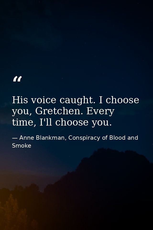 His voice caught. I choose you, Gretchen. Every time, I'll choose you. — Anne Blankman, Conspiracy of Blood and Smoke