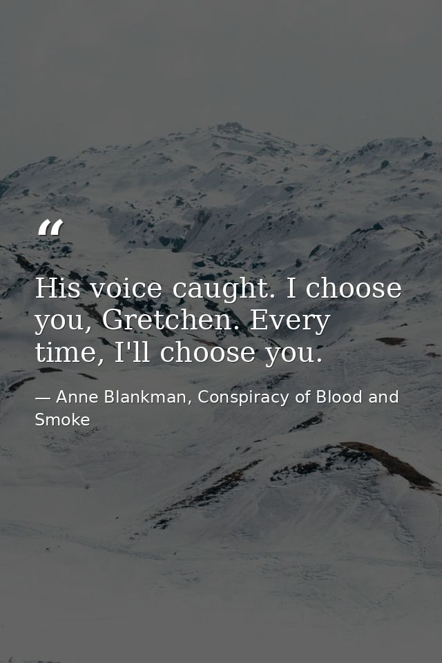 His voice caught. I choose you, Gretchen. Every time, I'll choose you. — Anne Blankman, Conspiracy of Blood and Smoke