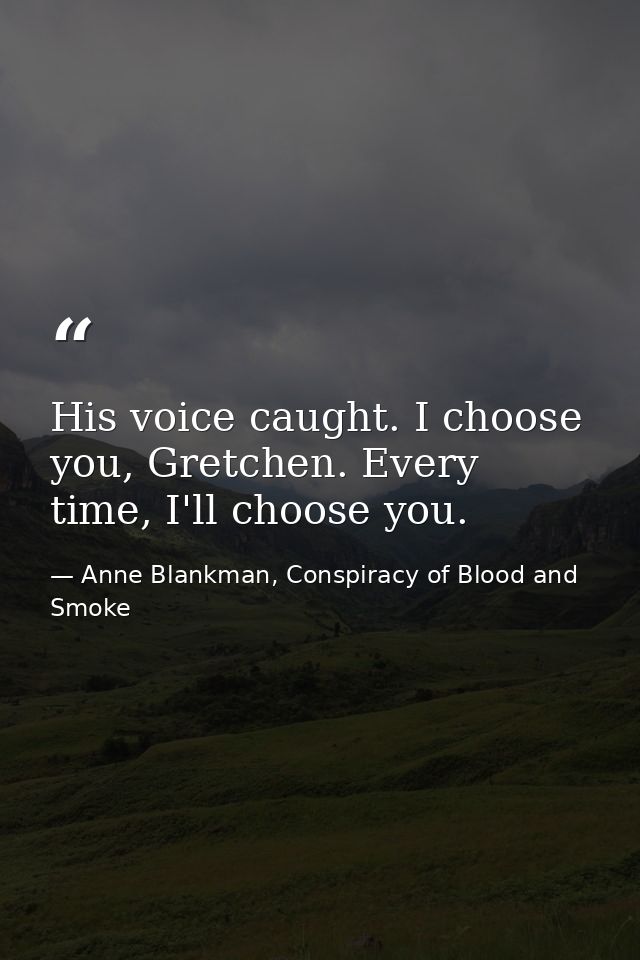 His voice caught. I choose you, Gretchen. Every time, I'll choose you. — Anne Blankman, Conspiracy of Blood and Smoke