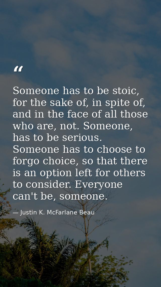 Someone has to be stoic, for the sake of, in spite of, and in the face of all those who are, not. Someone, has to be ser — Justin K. McFarlane Beau