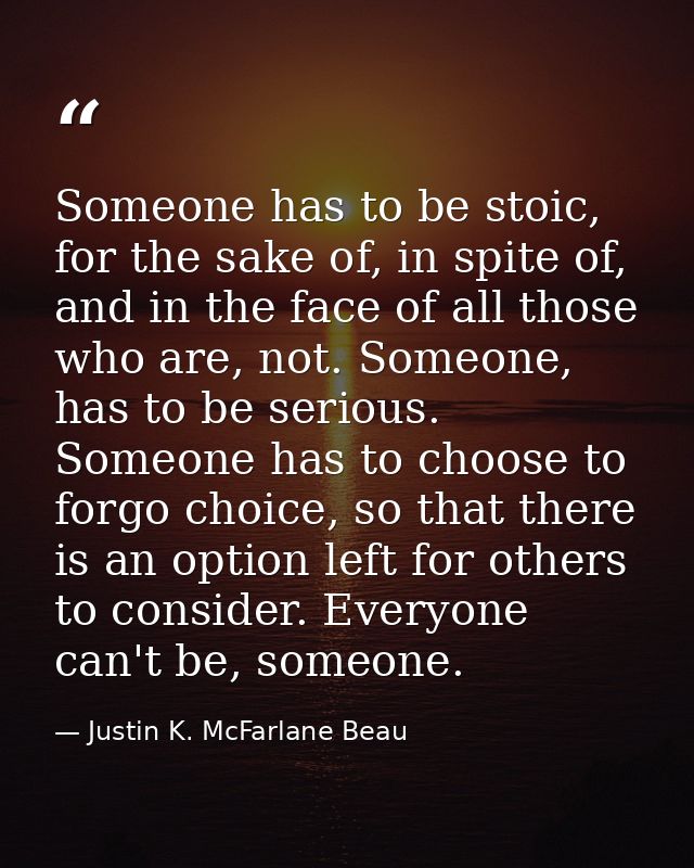 Someone has to be stoic, for the sake of, in spite of, and in the face of all those who are, not. Someone, has to be ser — Justin K. McFarlane Beau